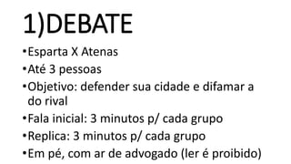 1)DEBATE
•Esparta X Atenas
•Até 3 pessoas
•Objetivo: defender sua cidade e difamar a
do rival
•Fala inicial: 3 minutos p/ cada grupo
•Replica: 3 minutos p/ cada grupo
•Em pé, com ar de advogado (ler é proibido)
 