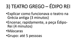 3) TEATRO GREGO – ÉDIPO REI
•Explicar como funcionava o teatro na
Grécia antiga (3 minutos)
•Encenar, rapidamente, a peça Édipo-
Rei (4 minutos)
•Máscaras
•Grupo: até 5 pessoas
 