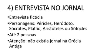 4) ENTREVISTA NO JORNAL
•Entrevista fictícia
•Personagens: Péricles, Heródoto,
Sócrates, Platão, Aristóteles ou Sófocles
•Até 2 pessoas
•Atenção: não existia jornal na Grécia
Antiga
 