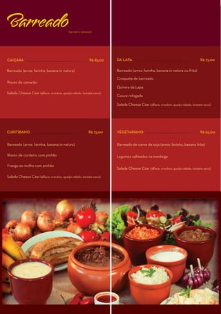 Barreado                                  (servem 2 pessoas)




CAIÇARA                                                   R$ 85,00   DA LAPA                                                  R$ 75,00

Barreado (arroz, farinha, banana in natura)                          Barreado (arroz, farinha, banana in natura ou frita)

                                                                     Croquete de barreado
Risoto de camarão
                                                                     Quirera da Lapa
Salada Cheese Czar (alface, crouton, queijo ralado, tomate seco)
                                                                     Couve refogada

                                                                     Salada Cheese Czar (alface, crouton, queijo ralado, tomate seco)




CURITIBANO                                               R$ 75,00    VEGETARIANO                                              R$ 65,00


Barreado (arroz, farinha, banana in natura)                          Barreado de carne de soja (arroz, farinha, banana frita)

Risoto de cordeiro com pinhão                                        Legumes salteados na manteiga

Frango ao molho com pinhão
                                                                     Salada Cheese Czar (alface, crouton, queijo ralado, tomate seco)

Salada Cheese Czar (alface, crouton, queijo ralado, tomate seco)
 