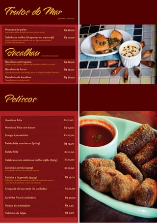 Frutos do Mar                                                   (servem 2 pessoas)




Muqueca de peixe                                                      R$ 88,00
(peixe ao molho de leite de coco, pirão, arroz)

Salmão ao molho (alcaparras ou maracujá)                              R$ 70,00
(arroz a piamontese, salada czar ou legumes salteados
e molho de alcaparras)




Bacalhau                                   (servem 2 pessoas)


Bacalhau a portuguesa                                                 R$ 88,00
(batata, ovos, arroz, 2 partes de bacalhau, cebola e couve)

Bacalhau de forno                                                     R$ 78,00
(bacalhau assado com batata, arroz e salada de feijão fradinho)

Panelinha de bacalhau                                                 R$ 88,00
(bacalhau, arroz de brócolis)




Petiscos

Mandioca frita                                                        R$ 12,00

Mandioca frita com bacon                                              R$ 15,00

Frango à passarinho                                                   R$ 20,00

Batata frita com bacon (500g)                                         R$ 15,00

Batata frita                                                           R$ 12,00

Calabresa com cebola ao molho inglês (350g)                            R$ 15,00

Salsichão alemão (350g)                                                R$ 15,00
(acompanha molho de mostarda escura)


Salsicha a la gonzalo (350g)                                           R$ 15,00
(Salsichão, mostarda escura e molho de mostarda escura
 com doce de abóbora e doce de banana)

Croquete de barreado (10 unidades)                                     R$ 20,00


Sardinha frita (6 unidades)                                            R$ 20,00

Porção de Amendoim                                                     R$ 4,50

Caldinho de feijão                                                     R$ 5,00
 