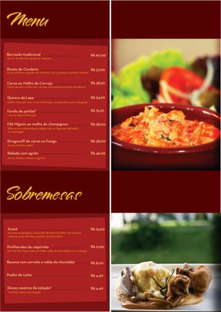 Menu
Barreado tradicional                                                    R$ 60,00
(arroz, farinha de mandioca, banana)


Risoto de Cordeiro                                                      R$ 37,00
(arroz arbóreo, picanha de cordeiro, curry, azeitona, pinhão, tomate)


Carne ao Molho de Cerveja                                               R$ 38,50
(carne bovina cozida com cerveja, acompanha purê de mandioca)


Quirera da Lapa                                                         R$ 34,90
(milho triturado com carne defumada, acompanha couve refogada)


Farofa de pinhão*                                                       R$ 15,20
*vericar disponibilidade


Filé Mignon ao molho de champignon                                      R$ 38,00
(bife, arroz a piamontese, salada czar ou legumes salteados
na manteiga)


Strogonoff de carne ou frango                                           R$ 38,00
(arroz e batata palha)

Rabada com agrião                                                       R$ 46,00
(arroz, batata, polenta e agrião)




Sobremesas
Aracê                                                                   R$ 15,00
(sorvete de gengibre, trouxinha de doce de leite com banana,
calda de doce de leite e pinhão de chocolate)


Profiteroles de caipirinha                                              R$ 12,90
(sorvete de chese cake de limão, calda de chocolate com cachaça)


Banana com sorvete e calda de chocolate                                 R$ 8,00


Pudim de Leite                                                          R$ 4,40


Doces caseiros da estação*                                              R$ 4,40
*verificar doces da estação
 