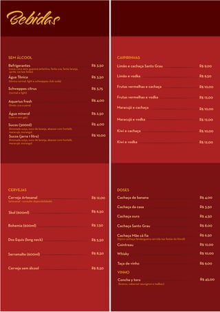 Bebidas

SEM ÁLCOOL                                                                  CAIPIRINHAS

Refrigerantes                                                    R$ 3,50    Limão e cachaça Santo Grau                                    R$ 9,00
(coca, coca zero, guaraná antartica, fanta uva, fanta laranja,
sprite, ice tea limão)
Água Tônica                                                      R$ 3,50    Limão e vodka                                                 R$ 9,50
(tônica normal, light e schweppes club soda)
                                                                            Frutas vermelhas e cachaça                                    R$ 10,00
Schweppes citrus                                                 R$ 3,75
(normal e light)
                                                                            Frutas vermelhas e vodka                                      R$ 12,00
Aquarius fresh                                                   R$ 4,00
(limão, uva e pera)
                                                                            Maracujá e cachaça                                            R$ 10,00
Água mineral                                                     R$ 2,50
(com e sem gás)
                                                                            Maracujá e vodka                                              R$ 12,00
Sucos (300ml)                                                    R$ 4,00
(limonada suiça, suco de laranja, abacaxi com hortelã,
maracujá, morango)                                                          Kiwi e cachaça                                                R$ 10,00
Sucos (jarra 1 litro)                                            R$ 10,00
(limonada suiça, suco de laranja, abacaxi com hortelã,
maracujá, morango)                                                          Kiwi e vodka                                                  R$ 12,00




CERVEJAS                                                                    DOSES
Cerveja Artesanal                                                R$ 12,00   Cachaça de banana                                             R$ 4,00
(artesanal - consulte disponibilidade)

                                                                            Cachaça da casa                                               R$ 3,50
Skol (600ml)                                                     R$ 6,50
                                                                            Cachaça ouro                                                  R$ 4,50

Bohemia (600ml)                                                  R$ 7,50    Cachaça Santo Grau                                            R$ 8,00

                                                                            Cachaça Mãe cá fia                                            R$ 6,50
Dos Equis (long neck)                                            R$ 5,50    (típica cachaça fandangueira servida nas festas do litoral)

                                                                            Cointreau                                                     R$ 12,00

Serramalte (600ml)                                               R$ 8,50    Whisky                                                        R$ 10,00

                                                                            Taça de vinho                                                 R$ 9,00
Cerveja sem álcool                                               R$ 8,50
                                                                            VINHO
                                                                            Concha y toro                                                 R$ 45,00
                                                                            (branco, cabernet sauvignon e malbec)
 