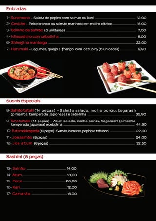 Entradas
1- Sunomono – Salada de pepino com salmão ou kani ...................................................... 12,00
2- Ceviche – Peixe branco ou salmão marinado em molho cítrico ............................... 15,00
3- Bolinho de salmão (6 unidades) ............................................................................................. 7,00
4- Missoshiro com cebolinha ...................................................................................................... 6,00
6- Shimeji na manteiga .................................................................................................................... 22,00
7- Harumaki – Legumes, queijo e frango com catupiry (6 unidades) ....................... 9,90
Sushis Especiais
8- Salmão tataki (14 peças) – Salmão selado, molho ponzu, togarashi
(pimenta temperada japonesa) e cebolinha .............................................................. 35,90
9-Tuna tataki (14 peças) – Atum selado, molho ponzu, togarashi (pimenta
temperada japonesa) e cebolinha ..................................................................................................................... 44,90
10- Futomakiespecial(10peças)-Salmão, camarão, pepino e tabasco .......................................... 22,00
11- Joe salmão (8 peças) .................................................................................................................. 24 ,00
12- Joe atum (8 peças) .................................................................................................................. 32,50
Sashimi (5 peças)
		
13- Salmão ....................................................14,00
14- Atum ...........................................................18,00
	
15- Polvo .........................................................20,00
	
16- Kani ..............................................................12,00
17- Camarão ...............................................16,00
 