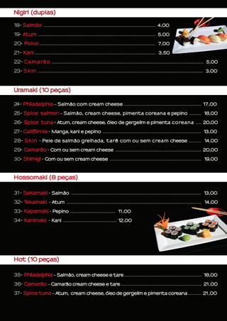Uramaki (10 peças)
24- Philadelphia – Salmão com cream cheese ...................................................................... 17,00
25- Spice salmon – Salmão, cream cheese, pimenta coreana e pepino ........... 18,00
26- Spice tuna - Atum, cream cheese, óleo de gergelim e pimenta coreana ..... 20,00
27- Califórnia - Manga, kani e pepino .......................................................................................... 13,00
28- Skin - Pele de salmão grelhada, tarê com ou sem cream cheese ............ 14,00
29- Camarão - Com ou sem cream cheese ............................................................................... 20,00
30- Shimeji - Com ou sem cream cheese .................................................................................... 19,00
Hossomaki (8 peças)
31- Sekamaki - Salmão ..................................................................................................................... 13,00
32- Tekamaki - Atum ............................................................................................................................ 14,00
33- Kapamaki - Pepino ......................................... 11,00
34- Kanimaki - Kani ................................................. 12,00
Hot (10 peças)
35- Philadelphia – Salmão, cream cheese e tare ...................................................................... 18,00
36- Camarão – Camarão cream cheese e tare ......................................................................... 21,00
37- Spice tuna – Atum, cream cheese, óleo de gergelim e pimenta coreana ............ 21,00
Nigiri (duplas)
18- Salmão ..................................................................................................... 4,00
19- Atum ........................................................................................................... 5,00
20- Polvo .......................................................................................................... 7,00
21- Kani ............................................................................................................... 3,50
22- Camarão ........................................................................................................................................... 5,00
23- Skin ....................................................................................................................................................... 3,00
 