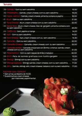 Temakis
38- Salmão – Com ou sem cebolinha ............................................................................................ 15,50
39- Philadelphia – Salmão, cream cheese, com ou sem cebolinha ............................... 16,00
40- Spice salmon - Salmão, cream cheese, pimenta coreana e pepino ................... 16,00
41- Atum - Com ou sem cebolinha .................................................................................................. 21,50
42- Tuna Cheese - Atum, cream cheese com ou sem cebolinha ..................................... 22,50
43- Spice Tuna - Atum, cream cheese, óleo de gergelim, pimenta coreana com
ou sem cebolinha ............................................................................................................................ 23,00
44- California - Kani, pepino e manga .......................................................................................... 14,00
45- Kani - Com ou sem cebolinha ................................................................................................... 14,00
46- Kani Cheese - Kani, cream cheese com ou sem cebolinha ....................................... 14,50
49- Camarão – Com ou sem cebolinha ......................................................................................... 22,50
50- Camarão Cheese – Camarão, cream cheese, com ou sem cebolinha ............... 23,00
51 - Camarão ebiten - Camarão empanado em farinha oriental, salmão, cream
cheese com ou sem cebolinha ................................................................................................ 21,00
52- Peixe branco - Com ou sem raspas de limão e tabasco ........................................... 22,00
53- Skin- Pele de salmão grelhada com tarê e gergelim ................................ 13,00
54- Shimeji - Shimeji com ou sem cebolinha ................................................................................ 17,00
55- Shimeji especial - Shimeji, salmão, cream cheese, com ou sem cebolinha ........ 17,50
56- Ikiru - Salmão, shimeji, skin, cream cheese, tabasco com ou sem cebolinha .... 17,00
Monte seu temaki
* Sem arroz, acréscimo de 10,00
* Substituimos cream cheese
por maionese, experimente!
 