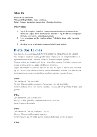 Sétimo Dia

Manhã: Café com limão.
Almoço: Bife grelhado e frutas à vontade.
Jantar: Comer o que quiser, menos doce e bebidas alcoólicas.

Observações

   1. Depois de completa esta série, comece novamente desde o primeiro dia ao
      sétimo dia. Depois de 14 dias você terá perdido 14 Kg. No 15º dia você poderá
      retornar a seus hábitos alimentares normais.
   2. Ervas permitidas: agrião, chicória, alface. Pode beber água, café e chá o dia
      inteiro.
   3. Não deve trocar os alimentos e nem substituí-los de horário.


Dieta dos 13 dias
Esta dieta foi desenvolvida pelo INTITUTO NACIONAL DE NUTRIÇÃO DO MÉXICO
Para atingir os objetivos, ou seja, perder peso, é necessário um complemento que é
alguma atividade física: caminhar, correr ou praticar qualquer esporte.
Durante a dieta, você deve ingerir água, chá e café a vontade. Proibido o consumo de
cerveja e refrigerante, não pode substituir os alimentos.
Depois de uma semana, comece de novo até o 6o dia. Após os 13 dias terá perdido 9
kg. No 14o dia pode continuar com os hábitos alimentares normais. Esta dieta educa
seu organismo e muda o metabolismo, você não ganhara peso em 3 anos.


1º Dia:
Café da Manhã: Café à vontade
Almoço: 02 ovos cozidos e espinafre (temperado com sal) a vontade.
Jantar: Salada de alface com pepino e salsão à vontade, 01 bife grelhado de 100 a 150
gramas.


2º Dia:
Café da Manhã: Café e um biscoito
Almoço: 01 bife grelhado, salada verde e frutas à vontade
Jantar: Presunto à vontade


3º Dia:
Café da Manhã: Café à vontade e 01 biscoito
Almoço: 02 ovos cozidos, salada e vagem
Jantar: Presunto de 100 a 150 gramas e salada: beterraba, chuchu e vagem


4º Dia:
 