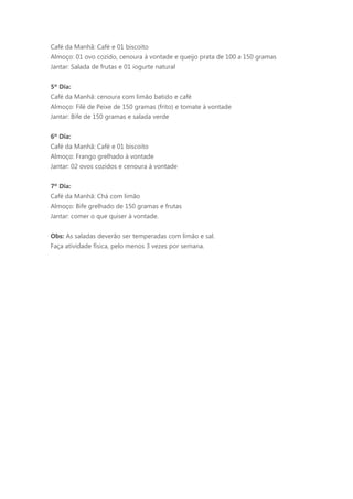 Café da Manhã: Café e 01 biscoito
Almoço: 01 ovo cozido, cenoura à vontade e queijo prata de 100 a 150 gramas
Jantar: Salada de frutas e 01 iogurte natural


5º Dia:
Café da Manhã: cenoura com limão batido e café
Almoço: Filé de Peixe de 150 gramas (frito) e tomate à vontade
Jantar: Bife de 150 gramas e salada verde


6º Dia:
Café da Manhã: Café e 01 biscoito
Almoço: Frango grelhado à vontade
Jantar: 02 ovos cozidos e cenoura à vontade


7º Dia:
Café da Manhã: Chá com limão
Almoço: Bife grelhado de 150 gramas e frutas
Jantar: comer o que quiser à vontade.


Obs: As saladas deverão ser temperadas com limão e sal.
Faça atividade física, pelo menos 3 vezes por semana.
 