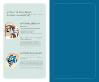 GESTÃO DE RESULTADOS
Bom atendimento, marketing e divulgação. As ferramentas
que vão fazer o seu restaurante lotar.
1 – Atendimento é tudo. Um bom
serviço antes era diferencial, mas
hoje é uma obrigação para um
restaurante.
O que o cliente espera do seu restaurante?
- Ser tratado com exclusividade.
- Ser tratado com urgência.
- Ser atendido com cortesia.
- Ter respostas para suas dúvidas e problemas.
O que você pode oferecer para atrair
e fidelizar o cliente?
- Placa de identificação do estabelecimento
visível, estacionamento fácil, segurança,
iluminação, recreação para crianças, serviço
de reserva eficiente, área de espera, serviço
de recepção, diversas formas de pagamento,
relacionamento e promoção com o cliente em
datas comemorativas.
2 – Marketing. Seu restaurante pode
deixar uma boa marca no mercado e
na memória do consumidor.
Conheça técnicas básicas de marketing e adote
no seu negócio:
- Identidade visual, desenvolvimento e
fortalecimento da marca, padronização de todas
as peças do restaurante, folders e panfletos de
divulgação, estar presente em guias e roteiros
da sua cidade, fazer parte de associações e
entidades que promovem os restaurantes locais.
- Invista nas redes sociais. A internet tem o poder
de multiplicar a divulgação do seu restaurante.
ENTRADA
 