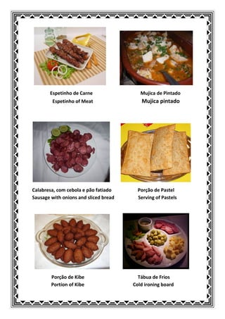 Espetinho de Carne                 Mujica de Pìntado
        Espetinho of Meat                 Mujica pintado




Calabresa, com cebola e pão fatiado      Porção de Pastel
Sausage with onions and sliced bread     Serving of Pastels




        Porção de Kibe                   Tábua de Frios
        Portion of Kibe                Cold ironing board
 