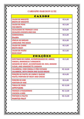 CARDÁPIO BAR DON LUIZ

                      CALDOS
CALDO DE MOCOTÓ                                 R$ 6,00
BROTH OF MOCOTÓ
CALDO DE PEIXE                                  R$ 3,00
FISH BROTH
ESCALDADO DE FRANGO E OVO                       R$ 8,00
ESCALDES CHICKEN AND EGG
DOBRADINHA                                      R$ 6,00
Double
LÍNGUA AO MOLHO                                 R$ 6,00
LANGUAGE THE SAUCE
CALDO DE CARNE                                  R$ 3,00
BROTH MEAT
CALDO DE FEIJÃO                                 R$ 3,00
BEAN SOUP
                      PORÇÕES
ESPETINHO DE CARNE, ACOMPANHADO DE: ARROZ,      R$ 5,00
FAROFA, MANDIOCA E VINAGRETE
SKEWERS OF MEAT, ACCOMPANIED DE: RICE, MANIOC
FLOUR, AND VINAIGRETTE CASSAVA
CALABRESA, COM CEBOLA E PÃO FATIADO             R$ 10,00
CALABRESE, WITH ONION AND SLICED BREAD
PORÇÃO DE PASTEL DE CARNE E QUEIJO              R$ 6,00
PASTEL PORTION OF MEAT AND CHEESE
PORCÃO DE KIBE                                  R$ 6,00
PORTION OF KIBE
TABUA DE FRIOS                                  R$ 12,00
APPETIZERS
FRANGO A PASSARINHO                             R$ 12,00
CHICKEN A BIRD
PINTADO A PALITO                                R$ 15,00
PAINTED PALIT
 