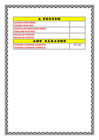A PEDIDO
GALINHA COM ARROZ
CHICKEN WITH RICE
COSTELA DE PORCO COM ARROZ
PORK RIBS WITH RICE
MUJICA DE PINTADO
MUJICA OF PAINTED
               AOS      SÁBADOS
FEIJOADA CUIABANA COMPLETA        R$ 7,00
FEIJOADA CUIABANO COMPLETE
 