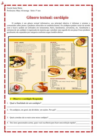 Escola Santa Maria
Professora: Mary Alvarenga Série: 5º ano
O cardápio é um gênero textual informativo, seu principal objetivo é informar e orientar o
consumidor sobre pratos e produtos oferecidos no estabelecimento. Os cardápios podem variar de acordo
com o local e podem ser utilizados em restaurantes, bares, lanchonetes, sorveterias, etc. Geralmente a
estrutura de um cardápio é organizada de maneira que o produto seja seguido de seu preço Esses produtos
geralmente são separados por categoria conforme segue modelo abaixo.
 Observe o cardápio Responda:
1. Qual a finalidade de um cardápio? _________________________________________________
_____________________________________________________________________________________
2. Os cardápios, em geral, são divididos em seções. Por quê? __________________________________
_____________________________________________________________________________________
3. Quais comidas são as mais caras nesse cardápio? __________________________________________
_____________________________________________________________________________________
4. Dos itens apresentados acima, quais você escolheria para fazer uma refeição rápida?______________
_____________________________________________________________________________________
_____________________________________________________________________________________
 