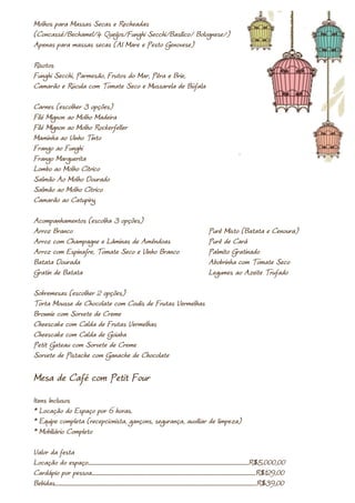 Molhos para Massas Secas e Recheadas
(Concassé/Bechamel/4 Queijos/Funghi Secchi/Basilico/ Bolognese/)
Apenas para massas secas (Al Mare e Pesto Genovese)

Risotos
Funghi Secchi, Parmesão, Frutos do Mar, Pêra e Brie,
Camarão e Rúcula com Tomate Seco e Mussarela de Búfala

Carnes (escolher 3 opções)
Filé Mignon ao Molho Madeira
Filé Mignon ao Molho Rockerfeller
Maminha ao Vinho Tinto
Frango ao Funghi
Frango Marguerita
Lombo ao Molho Cítrico
Salmão Ao Molho Dourado
Salmão ao Molho Cítrico
Camarão ao Catupiry

Acompanhamentos (escolha 3 opções)
Arroz Branco                                                                                                                               Purê Misto (Batata e Cenoura)
Arroz com Champagne e Lâminas de Amêndoas                                                                                                  Purê de Cará
Arroz com Espinafre, Tomate Seco e Vinho Branco                                                                                            Palmito Gratinado
Batata Dourada                                                                                                                             Abobrinha com Tomate Seco
Gratin de Batata                                                                                                                           Legumes ao Azeite Trufado

Sobremesas (escolher 2 opções)
Torta Mousse de Chocolate com Coulis de Frutas Vermelhas
Brownie com Sorvete de Creme
Cheescake com Calda de Frutas Vermelhas
Cheescake com Calda de Goiaba
Petit Gateau com Sorvete de Creme
Sorvete de Pistache com Ganache de Chocolate

Mesa de Café com Petit Four
Itens Inclusos
* Locação do Espaço por 6 horas.
* Equipe completa (recepcionista, gançons, segurança, auxiliar de limpeza)
* Mobiliário Completo

Valor da festa
Locação do espaço.....................................................................................................................................................R$5.000,00
Cardápio por pessoa........................................................................................................................................................R$129,00
Bebidas...........................................................................................................................................................................................R$39,00
 