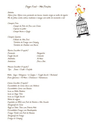 Finger Food – Mini Porções
Saladas
Alface frise, Alface roxa, parmesão em lascas, tomate cereja ao molho de iogurte
Mix de folhas verdes nobres, kanikama e manga com molho de mostarda e mel

Canapés Frios
      Canapé de Peito de Peru com Creme
      Caprese no palito
      Canapé Nozes e Queijo

Canapés Quentes
      Folhado de Alho Poró
      Tartelete de Frango com Catupiry
      Tartelete de Cheddar com Bacon

Risotos (escolher 01 opção)
Parmesão                              Marguerita
Funghi Secchi                         Camarão
Abobrinha                             Al Mare
Amêndoas                              Pêra e Brie

Massas (escolher 01 opção)
Tipo: Penne / Fusilli / Farfalle

Molho: Sugo / Bolognese / 4 Queijos / Funghi Secchi / Bechamel
Pesto Genovese / Al Mare / Putanesca / Romanesca.

Carnes (escolher 01 opção)
Escondidinho de Carne Seca com Abóbora
Escondidinho Carne com Batata
Iscas ao Molho Madeira
Iscas ao Vingo Tinto
Iscas ao Funghi Secchi
Michuí de mignon
Espetinho ao BBQ com Purê de Batata e Alho Assado
Strogonoff de Carne
Ragú ao Vinho Tinto com Polenta Mole
Escondidinho Frango com Mandioquinha
Frango Teriaki com Purê de Banana
Strogonoff de Frango
Frango ao Catupiry
 