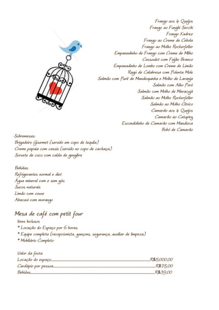 Frango aos 4 Queijos
                                                                                                                                   Frango ao Funghi Secchi
                                                                                                                                            Frango Xadrez
                                                                                                                                Frango ao Creme de Cebola
                                                                                                                               Frango ao Molho Rockerfeller
                                                                                                                Empanadinho de Frango com Creme de Milho
                                                                                                                               Cassoulet com Feijão Branco
                                                                                                                Empanadinho de Lombo com Creme de Limão
                                                                                                                       Ragú de Calabresa com Polenta Mole
                                                                                                        Salmão com Purê de Mandioquinha e Molho de Laranja
                                                                                                                                     Salmão com Alho Poró
                                                                                                                            Salmão com Molho de Maracujá
                                                                                                                               Salmão ao Molho Rockerfeller
                                                                                                                                    Salmão ao Molho Cítrico
                                                                                                                                    Camarão aos 4 Queijos
                                                                                                                                      Camarão ao Catupiry
                                                                                                                    Escondidinho de Camarão com Mandioca
                                                                                                                                         Bobó de Camarão
Sobremesas:
Brigadeiro Gourmet (servido em copo de tequila)
Creme papaia com cassis (servido no copo de cachaça)
Sorvete de coco com calda de gengibre

Bebidas:
Refrigerantes normal e diet
Água mineral com e sem gás
Sucos naturais
Limão com couve
Abacaxi com morango

Mesa de café com petit four
 Itens Inclusos
 * Locação do Espaço por 6 horas.
 * Equipe completa (recepcionista, gançons, segurança, auxiliar de limpeza)
 * Mobiliário Completo

 Valor da festa
 Locação do espaço.....................................................................................................................................................R$5.000,00
 Cardápio por pessoa..........................................................................................................................................................R$75,00
 Bebidas...........................................................................................................................................................................................R$39,00
 