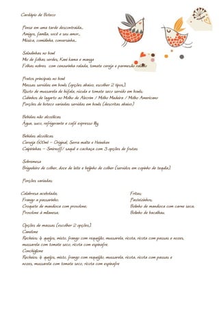 Cardápio de Boteco

Pense em uma tarde descontraída...
Amigos, família, você e seu amor...
Música, comidinha, conversinha...

Saladinhas no bowl
Mix de folhas verdes, Kani kama e manga
Folhas nobres com cenourinha ralada, tomate cereja e parmesão ralado

Pratos principais no bowl
Massas servidas em bowls (opções abaixo, escolher 2 tipos);
Risoto de mussarela de búfala, rúcula e tomate seco servido em bowls;
Cubinhos de lagarto ao Molho de Alecrim / Molho Madeira / Molho Americano
Porções de boteco variadas servidas em bowls (descritas abaixo)

Bebidas não alcoólicas
Água, suco, refrigerante e café expresso Illy.

Bebidas alcoólicas
Cerveja 600ml – Original, Serra malte e Heineken
Caipirinhas – Smirnoff/ saquê e cachaça com 3 opções de frutas

Sobremesa
Brigadeiro de colher, doce de leite e beijinho de colher (servidos em copinho de tequila).

Porções variadas:

Calabresa acebolada;                                             Fritas;
Frango a passarinho;                                             Pasteizinhos;
Croquete de mandioca com provolone;                              Bolinho de mandioca com carne seca;
Provolone à milanesa;                                            Bolinho de bacalhau.

Opções de massas (escolher 2 opções).
Canelone
Recheios: 4 queijos, misto, frango com requeijão, mussarela, ricota, ricota com passas e nozes,
mussarela com tomate seco, ricota com espinafre.
Conchiglione
Recheios: 4 queijos, misto, frango com requeijão, mussarela, ricota, ricota com passas e
nozes, mussarela com tomate seco, ricota com espinafre
 