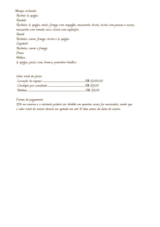 Nhoque recheado
 Recheio 4 queijos.
 Rondele
 Recheios: 4 queijos, misto, frango com requeijão, mussarela, ricota, ricota com passas e nozes,
 mussarela com tomate seco, ricota com espinafre.
 Ravioli
 Recheios: carne, frango, ricota e 4 queijos.
 Capeletti
 Recheios: carne e frango.
 Penne
 Molhos:
 4 queijos, pesto, rose, branco, pomodoro basílico.


Valor total da festa
 Locação do espaço .......................................................................................R$ 5.000,00
 Cardápio por convidado ............................................................................R$ 59,00
 Bebidas .......................................................................................................................R$ 39,00

Forma de pagamento
15% na reserva e o restante poderá ser dividido em quantas vezes for necessário, sendo que
o valor total do evento deverá ser quitado em até 10 dias antes da data do evento.
 