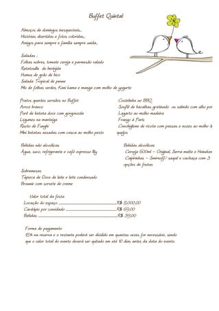Buffet Quintal
Almoços de domingos inesquecíveis...
Histórias divertidas e fotos coloridas...
Amigos para sempre e família sempre unida...

Saladas ;
Folhas nobres, tomate cereja e parmesão ralado
Ratatouille de berinjela
Homus de grão de bico
Salada Tropical de penne
Mix de folhas verdes, Kani kama e manga com molho de yogurte

Pratos quentes servidos no Buffet                                                                             Costelinha ao BBQ
Arroz branco                                                                                                  Souflê de bacalhau gratinado ou salmão com alho poró
Purê de batata doce com gorgonzola                                                                            Lagarto ao molho madeira
Legumes na manteiga                                                                                           Frango à Paris
Risoto de Funghi                                                                                              Conchiglione de ricota com passas e nozes ao molho 4
Mini batatas assadas com casca ao molho pesto                                                                queijos

Bebidas não alcoólicas                                                                                               Bebidas alcoólicas
Água, suco, refrigerante e café expresso Illy.                                                                        Cerveja 600ml – Original, Serra malte e Heineken
                                                                                                                      Caipirinhas – Smirnoff/ saquê e cachaça com 3
                                                                                                                     opções de frutas
Sobremesas
Tapioca de Doce de leite e leite condensado
Brownie com sorvete de creme

     Valor total da festa
  Locação do espaço .......................................................................................R$ 5.000,00
  Cardápio por convidado ............................................................................R$ 69,00
  Bebidas .......................................................................................................................R$ 39,00

   Forma de pagamento
   15% na reserva e o restante poderá ser dividido em quantas vezes for necessário, sendo
   que o valor total do evento deverá ser quitado em até 10 dias antes da data do evento.
 