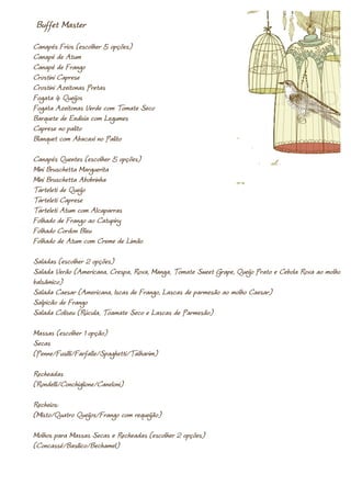 Buffet Master
Canapés Frios (escolher 5 opções)
Canapé de Atum
Canapé de Frango
Crostini Caprese
Crostini Azeitonas Pretas
Fogata 4 Queijos
Fogata Azeitonas Verde com Tomate Seco
Barquete de Endivia com Legumes
Caprese no palito
Blanquet com Abacaxi no Palito

Canapés Quentes (escolher 5 opções)
Mini Bruschetta Marguerita
Mini Bruschetta Abobrinha
Tarteleti de Queijo
Tarteleti Caprese
Tarteleti Atum com Alcaparras
Folhado de Frango ao Catupiry
Folhado Cordon Bleu
Folhado de Atum com Creme de Limão

Saladas (escolher 2 opções)
Salada Verão (Americana, Crespa, Roxa, Manga, Tomate Sweet Grape, Queijo Prato e Cebola Roxa ao molho
balsâmico)
Salada Caesar (Americana, Iscas de Frango, Lascas de parmesão ao molho Caesar)
Salpicão de Frango
Salada Coliseu (Rúcula, Toamate Seco e Lascas de Parmesão)

Massas (escolher 1 opção)
Secas
(Penne/Fusilli/Farfalle/Spaghetti/Talharim)

Recheadas
(Rondelli/Conchiglione/Caneloni)

Recheios:
(Misto/Quatro Queijos/Frango com requeijão)

Molhos para Massas Secas e Recheadas (escolher 2 opções)
(Concassé/Basilico/Bechamel)
 