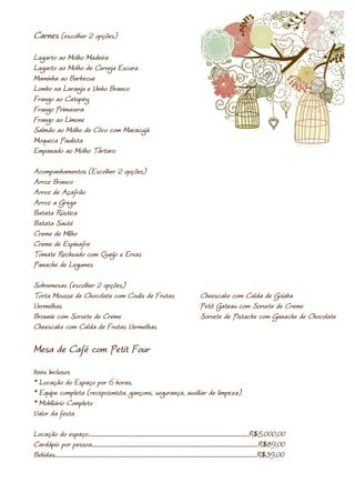 Carnes (escolher 2 opções)
Lagarto ao Molho Madeira
Lagarto ao Molho de Cerveja Escura
Maminha ao Barbecue
Lombo na Laranja e Vinho Branco
Frango ao Catupiry
Frango Primavera
Frango ao Limone
Salmão ao Molho de Côco com Maracujá
Moqueca Paulista
Empanado ao Molho Tártaro

Acompanhamentos (Escolher 2 opções)
Arroz Branco
Arroz de Açafrão
Arroz a Grega
Batata Rústica
Batata Sauté
Creme de Milho
Creme de Espinafre
Tomate Recheado com Queijo e Ervas
Panache de Legumes

Sobremesas (escolher 2 opções)
Torta Mousse de Chocolate com Coulis de Frutas                                                                                       Cheescake com Calda de Goiaba
Vermelhas                                                                                                                            Petit Gateau com Sorvete de Creme
Brownie com Sorvete de Creme                                                                                                         Sorvete de Pistache com Ganache de Chocolate
Cheescake com Calda de Frutas Vermelhas

Mesa de Café com Petit Four
Itens Inclusos
* Locação do Espaço por 6 horas.
* Equipe completa (recepcionista, gançons, segurança, auxiliar de limpeza)
* Mobiliário Completo
Valor da festa

Locação do espaço.....................................................................................................................................................R$5.000,00
Cardápio por pessoa..........................................................................................................................................................R$89,00
Bebidas...........................................................................................................................................................................................R$39,00
 