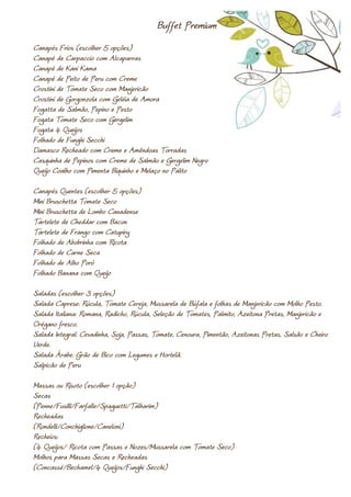 Buffet Premium
Canapés Frios (escolher 5 opções)
Canapé de Carpaccio com Alcaparras
Canapé de Kani Kama
Canapé de Peito de Peru com Creme
Crostini de Tomate Seco com Manjericão
Crostini de Gorgonzola com Geléia de Amora
Fogatta de Salmão, Pepino e Pesto
Fogata Tomate Seco com Gergelim
Fogata 4 Queijos
Folhado de Funghi Secchi
Damasco Recheado com Creme e Amêndoas Torradas
Casquinha de Pepinos com Creme de Salmão e Gergelim Negro
Queijo Coalho com Pimenta Biquinho e Melaço no Palito

Canapés Quentes (escolher 5 opções)
Mini Bruschetta Tomate Seco
Mini Bruschetta de Lombo Canadense
Tartelete de Cheddar com Bacon
Tartelete de Frango com Catupiry
Folhado de Abobrinha com Ricota
Folhado de Carne Seca
Folhado de Alho Poró
Folhado Banana com Queijo

Saladas (escolher 3 opções)
Salada Caprese: Rúcula, Tomate Cereja, Mussarela de Búfala e folhas de Manjericão com Molho Pesto.
Salada Italiana: Romana, Radicho, Rúcula, Seleção de Tomates, Palmito, Azeitona Pretas, Manjericão e
Orégano fresco.
Salada Integral: Cevadinha, Soja, Passas, Tomate, Cenoura, Pimentão, Azeitonas Pretas, Salsão e Cheiro
Verde.
Salada Árabe: Grão de Bico com Legumes e Hortelã.
Salpicão de Peru

Massas ou Risoto (escolher 1 opção)
Secas
(Penne/Fusilli/Farfalle/Spaguetti/Talharim)
Recheadas
(Rondelli/Conchiglione/Caneloni)
Recheios:
(4 Queijos/ Ricota com Passas e Nozes/Mussarela com Tomate Seco)
Molhos para Massas Secas e Recheadas
(Concassé/Bechamel/4 Queijos/Funghi Secchi)
 