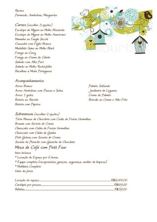 Risotos
Parmesão, Amêndoas, Marguerita.

Carnes (escolher 3 opções)
Escalope de Mignon ao Molho Mostarda
Escalope de Mignon ao Molho Americano
Maminha ao Funghi Secchi
Cassoulet com Feijão Branco
Medalhão Suíno ao Molho Black
Frango ao Curry
Frango ao Creme de Cebola
Salmão com Alho Poró
Salmão ao Molho Rockerfeller
Bacalhau a Moda Portuguesa

Acompanhamentos
Arroz Branco                                                                                                                         Palmito Salteado
Arroz Amêndoas com Passas e Salsa.                                                                                                   Jardineira de Legumes
Arroz 7 grãos                                                                                                                        Creme de Palmito
Batata ao Alecrim                                                                                                                    Brócolis ao Creme e Alho Frito
Batata com Páprica

Sobremesas (escolher 2 opções)
Torta Mousse de Chocolate com Coulis de Frutas Vermelhas
Brownie com Sorvete de Creme
Cheescake com Calda de Frutas Vermelhas
Cheescake com Calda de Goiaba
Petit Gateau com Sorvete de Creme
Sorvete de Pistache com Ganache de Chocolate
Mesa de Café com Petit Four
Itens Inclusos
* Locação do Espaço por 6 horas.
* Equipe completa (recepcionista, gançons, segurança, auxiliar de limpeza)
* Mobiliário Completo
Valor da festa

Locação do espaço.......................................................................................................................................................R$5.000,00
Cardápio por pessoa..........................................................................................................................................................R$109,00
Bebidas.............................................................................................................................................................................................R$39,00
 