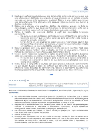 Gestão de desempenho
15 | P á g i n a
 Escolha um professor da disciplina que seja didático (de preferência, se houver, que seja
uma referência em didática) e o acompanhe em suas atividades por um período (em aula,
conversa com alunos, entre outras ações propícias). Observe e anote ações que marcam
esse comportamento. Uma alternativa seria pesquisar vídeos na internet que ilustrem a
didática na disciplina.
 Dedique-se a planejar uma sequência didática da disciplina (prevista no Guia de
Aprendizagem, portanto, que deverá ser trabalhada no bimestre/semestre) junto com o
professor referência ou com outro professor da disciplina que possa contribuir.
 Planeje o trabalho da sequência didática a partir das observações levantadas
previamente:
o Nas aulas, quais as habilidades e conteúdos estão envolvidos? Como apresentar a
sequência didática? Qual a melhor estratégia para apresentar cada tópico e
apresentar a relação entre eles?
o Sempre tenha em vista organizar as aulas buscando a maior clareza possível. Esse
planejamento pode envolver, por exemplo, um desenho esquematizando a relação
entre os tópicos e a sequência didática abordada.
 Discuta a proposta com o seu gestor, estando aberto para ouvir sugestões. Você pode
incluir outras pessoas também nesta avaliação, por meio de seus gestores, inclusive o
Professor Coordenador de Núcleo Pedagógico da Diretoria de Ensino.
 Faça os ajustes necessários e proponha a ações aos professores da disciplina, buscando
apoiá-los nessa realização. Acompanhe suas aulas e faça observações para a devolutiva.
o Peça para que o professor pergunte para os alunos se a explicação foi clara e
investigue se entenderam o objetivo da aula (orientação/explicação). Você deve
acompanhar essa fase.
 Reflita, discuta e compartilhe o resultado com cada professor, individual e coletivamente,
no que couber. Busque o apoio do professor que apresenta a competência ou seja
referência nessas discussões de aprimoramento. Observe e acompanhe os profissionais.
Repita os procedimentos enquanto for necessário para garantir seu desenvolvimento.
MICROINDICADOR ②.2.2
Professor
Realiza avaliação coerentes com o que foi trabalhado nas aulas (provas,
trabalhos, nível de exigência na correção).
Atividade para desenvolvimento do macroindicador Didática, microindicador 2, aplicável à função
de Professor.
 No início de cada bimestre, identifique quais são as principais habilidades que os alunos
precisam desenvolver em cada turma, tendo como referência os Guias de Aprendizagem e
o Plano de Ação de Nivelamento. Essa clareza é importante para que você dedique maior
atenção aos conteúdos que trabalham essas habilidades durante as aulas.
 Prepare a sua avaliação com foco nestes tópicos. Dedique um tempo de qualidade para
formular a avaliação e selecionar o instrumento apropriado. Busque referências
bibliográficas sobre o tema, com vistas a ampliação de repertório.
 Discuta com o seu PCA e colegas da área a avaliação que propôs. Ouça os comentários
com abertura e faça os ajustes necessários.
 Realize a avaliação.
 Promova uma discussão com os estudantes sobre essa avaliação. Procure entender os
pontos de dificuldade: separe as dificuldades individuais com a disciplina (essas devem ser
trabalhadas de outra forma, durante as aulas) das dificuldades com o instrumento da
avaliação em si (que é o foco desta atividade).
 