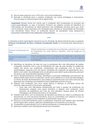 Gestão de desempenho
16 | P á g i n a
 Discuta esses aspectos com o PCA e/ou com outros professores.
 Reavalie a atividade para a próxima avaliação: use outras estratégias e instrumentos.
Procure seguir os mesmos passos até se desenvolver.
Importante! Sempre tenha em mente que a avaliação está incorporada ao processo de
ensino-aprendizagem, ou seja, é formativa. Portanto, seu objetivo consiste em identificar as
dificuldades dos estudantes no desenvolvimento das habilidades previstas para que você,
como professor, possa replanejar suas atividades para atender as necessidades de formação
dos estudantes. Dessa forma, as avaliações devem ser planejadas nessa perspectiva,
buscando o instrumento mais adequado a esse propósito.
A atividade anterior replanejada transforma-se em atividade de desenvolvimento para os gestores
(Professor Coordenador de Área e Professor Coordenador Geral) no microindicador relacionado a
seguir:
Professor Coordenador de
Área
Orienta professores na realização de avaliações coerentes com o que
foi trabalhado nas aulas (provas, trabalhos, nível de exigência na
correção).
Professor Coordenador
Geral
Orienta professores e PCA na realização de avaliações coerentes com
o que foi trabalhado nas aulas (provas, trabalhos, nível de exigência
na correção).
 Identifique as disciplinas da área em que os professores têm mais dificuldade de realizar
avaliações coerentes com o que foi trabalhado em sala de aula (analise as evidências:
média dos alunos nas avaliações, comparação das avaliações com os Guias de
Aprendizagem, pesquisa junto aos alunos, resultados da avaliação de desempenho etc.).
Defina uma ordem de prioridade entre as disciplinas para definir quais professores precisam
de ajuda e por quais disciplinas/professor iniciar.
 Para a disciplina/professor escolhido, identifique as principais habilidades que precisam ser
desenvolvidas pelos alunos na série/ano, tendo como referência os Guias de Aprendizagem
e o Plano de Ação de Nivelamento. Essa clareza é importante para que maior atenção seja
dedicada aos conteúdos que trabalham essas habilidades durante as aulas.
 Prepare uma avaliação com foco nesses tópicos e elenque os principais pontos de
atenção, selecionando o instrumento apropriado.
o Caso seja uma dificuldade apresentada por toda a equipe de professores da
área/escola, prepare uma pauta formativa e elabore uma avaliação como
exemplo, de preferência em mais de uma disciplina. Busque apoio do Núcleo
Pedagógico da Diretoria de Ensino, se necessário.
 Trabalhe esse tema com os professores da disciplina escolhida (ou todos os professores da
área/escola, no caso de pauta formativa). Ouça os comentários com abertura e faça os
ajustes necessários para juntos finalizarem as orientações nesse tema.
 Promova os encaminhamentos para os professores, propondo que realizem essa atividade
de formação (item anterior, aplicada a professores) e acompanhe sua evolução.
 Compartilhe os aprendizados com os demais professores e coordenadores de área.
 Aprimore e realize novas orientações sempre que necessário.
 