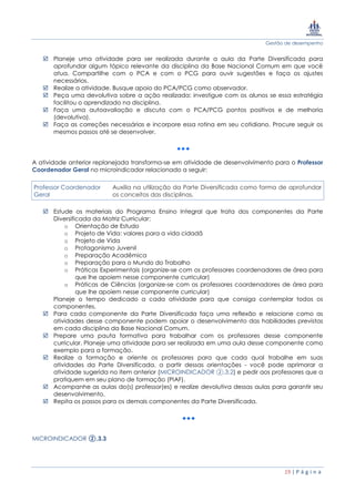 Gestão de desempenho
19 | P á g i n a
 Planeje uma atividade para ser realizada durante a aula da Parte Diversificada para
aprofundar algum tópico relevante da disciplina da Base Nacional Comum em que você
atua. Compartilhe com o PCA e com o PCG para ouvir sugestões e faça os ajustes
necessários.
 Realize a atividade. Busque apoio do PCA/PCG como observador.
 Peça uma devolutiva sobre a ação realizada: investigue com os alunos se essa estratégia
facilitou o aprendizado na disciplina.
 Faça uma autoavaliação e discuta com o PCA/PCG pontos positivos e de melhoria
(devolutiva).
 Faça as correções necessárias e incorpore essa rotina em seu cotidiano. Procure seguir os
mesmos passos até se desenvolver.
A atividade anterior replanejada transforma-se em atividade de desenvolvimento para o Professor
Coordenador Geral no microindicador relacionado a seguir:
Professor Coordenador
Geral
Auxilia na utilização da Parte Diversificada como forma de aprofundar
os conceitos das disciplinas.
 Estude os materiais do Programa Ensino Integral que trata dos componentes da Parte
Diversificada da Matriz Curricular:
o Orientação de Estudo
o Projeto de Vida: valores para a vida cidadã
o Projeto de Vida
o Protagonismo Juvenil
o Preparação Acadêmica
o Preparação para o Mundo do Trabalho
o Práticas Experimentais (organize-se com os professores coordenadores de área para
que lhe apoiem nesse componente curricular)
o Práticas de Ciências (organize-se com os professores coordenadores de área para
que lhe apoiem nesse componente curricular)
Planeje o tempo dedicado a cada atividade para que consiga contemplar todos os
componentes.
 Para cada componente da Parte Diversificada faça uma reflexão e relacione como as
atividades desse componente podem apoiar o desenvolvimento das habilidades previstas
em cada disciplina da Base Nacional Comum.
 Prepare uma pauta formativa para trabalhar com os professores desse componente
curricular. Planeje uma atividade para ser realizada em uma aula desse componente como
exemplo para a formação.
 Realize a formação e oriente os professores para que cada qual trabalhe em suas
atividades da Parte Diversificada, a partir dessas orientações - você pode aprimorar a
atividade sugerida no item anterior (MICROINDICADOR ②.3.2) e pedir aos professores que a
pratiquem em seu plano de formação (PIAF).
 Acompanhe as aulas do(s) professor(es) e realize devolutiva dessas aulas para garantir seu
desenvolvimento.
 Repita os passos para os demais componentes da Parte Diversificada.
MICROINDICADOR ②.3.3
 