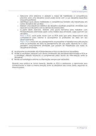 Gestão de desempenho
21 | P á g i n a
o Selecione uma série/ano e elabore o mapa de habilidades e competências
previstas para uma disciplina (você pode iniciar com a sua disciplina específica
enquanto professor)
o Identifique quais dessas habilidades e competências também são trabalhadas em
outras disciplinas de sua área.
o Elabore uma sequência didática da disciplina escolhida propondo atividades que
associem sua disciplina com as demais da mesma área.
o A partir deste exercício, elabore uma pauta formativa para trabalhar com
PCA/professores orientando sobre como realizar essa atividade, cada qual em sua
disciplina.
Para o PCG: você pode iniciar com os PCA para que estes desenvolvam esta
competência para orientar e acompanhar os professores da área em seu
desenvolvimento.
Para o PCA: inclua em seu planejamento acompanhar e trabalhar essa articulação
entre os professores da área no planejamento de suas aulas. Quando for o caso,
planejem conjuntamente atividades que possam ser trabalhadas por todas as
disciplinas envolvidas.
 Acompanhe as atividades dos PCA/professores e faça as devolutivas necessárias.
 Avalie os resultados: pesquise com alunos, professores das disciplinas relacionadas e PCA se
a estratégia utilizada favoreceu a compreensão pelos alunos da inter-relação entre as
disciplinas.
 Revise sua estratégia e retome as orientações sempre que necessário.
Quando essa prática se tornar inerente, desafie os PCA e professores a aprofundar seus
conhecimentos e fazer a mesma relação entre as disciplinas das outras áreas, seguindo os
mesmos passos.
 