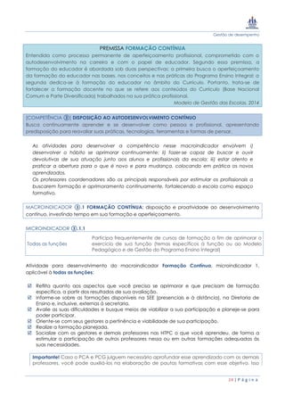 Gestão de desempenho
24 | P á g i n a
PREMISSA FORMAÇÃO CONTÍNUA
Entendida como processo permanente de aperfeiçoamento profissional, comprometido com o
autodesenvolvimento na carreira e com o papel de educador. Segundo essa premissa, a
formação do educador é abordada sob duas perspectivas: a primeira busca o aperfeiçoamento
da formação do educador nas bases, nos conceitos e nas práticas do Programa Ensino Integral; a
segunda dedica-se à formação do educador no âmbito do Currículo. Portanto, trata-se de
fortalecer a formação docente no que se refere aos conteúdos do Currículo (Base Nacional
Comum e Parte Diversificada) trabalhados na sua prática profissional.
Modelo de Gestão das Escolas, 2014
[COMPETÊNCIA ③] DISPOSIÇÃO AO AUTODESENVOLVIMENTO CONTÍNUO
Busca continuamente aprender e se desenvolver como pessoa e profissional, apresentando
predisposição para reavaliar suas práticas, tecnologias, ferramentas e formas de pensar.
As atividades para desenvolver a competência nesse macroindicador envolvem i)
desenvolver o hábito se aprimorar continuamente; ii) fazer-se capaz de buscar e ouvir
devolutivas de sua atuação junto aos alunos e profissionais da escola; iii) estar atento e
praticar a abertura para o que é novo e para mudança, colocando em prática os novos
aprendizados.
Os professores coordenadores são os principais responsáveis por estimular os profissionais a
buscarem formação e aprimoramento continuamente, fortalecendo a escola como espaço
formativo.
MACROINDICADOR ③.1 FORMAÇÃO CONTÍNUA: disposição e proatividade ao desenvolvimento
contínuo, investindo tempo em sua formação e aperfeiçoamento.
MICROINDICADOR ③.1.1
Todas as funções
Participa frequentemente de cursos de formação a fim de aprimorar o
exercício de sua função (temas específicos à função ou ao Modelo
Pedagógico e de Gestão do Programa Ensino Integral)
Atividade para desenvolvimento do macroindicador Formação Contínua, microindicador 1,
aplicável à todas as funções:
 Reflita quanto aos aspectos que você precisa se aprimorar e que precisam de formação
específica, a partir dos resultados de sua avaliação.
 Informe-se sobre as formações disponíveis na SEE (presenciais e à distância), na Diretoria de
Ensino e, inclusive, externas à secretaria.
 Avalie as suas dificuldades e busque meios de viabilizar a sua participação e planeje-se para
poder participar.
 Oriente-se com seus gestores a pertinência e viabilidade de sua participação.
 Realize a formação planejada.
 Socialize com os gestores e demais professores nas HTPC o que você aprendeu, de forma a
estimular a participação de outros professores nessa ou em outras formações adequadas às
suas necessidades.
Importante! Caso o PCA e PCG julguem necessário aprofundar esse aprendizado com os demais
professores, você pode auxiliá-los na elaboração de pautas formativas com esse objetivo. Isso
 