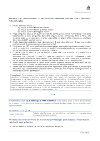Gestão de desempenho
27 | P á g i n a
Atividade para desenvolvimento do macroindicador Devolutiva, microindicador 1, aplicável à
todas as funções:
 Faça o exercício dos 3c´s:
1) O que eu devo continuar a fazer?
2) O que eu devo cessar (parar de fazer)?
3) O que eu devo começar a fazer?
 Peça a algumas pessoas em quem você confia (sente que querem o melhor para você) para
responderem a estas perguntas. Selecione alguns alunos, professores, PCA e PCG. Este
exercício pode ser enviado por e-mail ou respondido em papel. Utilize, inclusive, os resultados
da avaliação 360º, quando houver.
 Analise os pontos recebidos: o que há de comum? O que há de diferente? O que surpreendeu
positivamente? O que surpreendeu negativamente?
 Peça apoio ao PCA e a um colega de confiança para fazer essa avaliação em conjunto com
você, para ajudá-lo a analisar os pontos na medida adequada (tendemos a supervalorizar os
pontos negativos e menosprezar os aspectos positivos).
 Converse com as pessoas que realizaram o exercício para entender os comentários e
esclarecer dúvidas.
Lembre-se que a percepção delas não deve ser questionada, mas sim compreendida. Não
fique se justificando ou se defendendo. É um momento de ouvir como elas o percebem.
Depois, você identificará o que faz sentido para você e o que não faz sentido (“filtro”).
 Reflita sobre as devolutivas e defina quais pontos positivos devem ser reforçados em sua
atuação e quais os pontos de atenção que precisam de desenvolvimento.
 Repita esse procedimento quantas vezes forem necessárias para que a busca autônoma por
devolutiva seja naturalmente incorporada em sua atuação, inclusive para investigar quanto à
melhoria dos pontos identificados.
Importante! Para propor-se ao desafio de realizar esta atividade, esteja seguro que tem a
abertura necessária e interesse genuíno para ouvir sobre sua atuação. Uma estratégia
interessante para trabalhar essa abertura, é iniciar essa atividade com pessoas fora do âmbito
escolar em quem confie e já tenha abertura para o exercício. Busque fazer estas 3 (três)
perguntas para seus familiares e amigos. Avalie o que há em comum. Avalie as diferenças. Será
que consegue trazer os pontos fortes que aparecem com maior intensidade no âmbito pessoal
para o lado profissional? Se você é capaz de demonstrar um comportamento fora da escola,
certamente é capaz de apresentá-lo dentro da escola.
MACROINDICADOR ③.3 DISPOSIÇÃO PARA MUDANÇA: está aberto para o novo (ferramentas,
tecnologias, conhecimentos e práticas) e apresenta disposição para mudar, tendo em vista o seu
aprimoramento.
MICROINDICADOR ③.3.1
Todas as funções
Escuta abertamente as devolutivas recebidas e reavalia seus
comportamentos e práticas.
Atividade para desenvolvimento do macroindicador Disposição para mudança, microindicador 1,
aplicável à todas as funções:
 Faça o exercício anterior, de buscar as devolutivas recebidas.
 