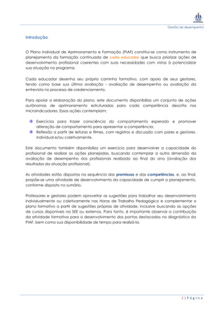 Gestão de desempenho
2 | P á g i n a
Introdução
O Plano Individual de Aprimoramento e Formação (PIAF) constitui-se como instrumento de
planejamento da formação continuada de cada educador que busca priorizar ações de
desenvolvimento profissional coerentes com suas necessidades com vistas à potencializar
sua atuação no programa.
Cada educador desenha seu próprio caminho formativo, com apoio de seus gestores,
tendo como base sua última avaliação - avaliação de desempenho ou avaliação da
entrevista no processo de credenciamento.
Para apoiar a elaboração do plano, este documento disponibiliza um conjunto de ações
autônomas de aprimoramento estruturadas para cada competência descrita nos
microindicadores. Essas ações contemplam:
Exercícios para trazer consciência do comportamento esperado e promover
alteração de comportamento para apresentar a competência;
Reflexão a partir de leituras e filmes, com registros e discussão com pares e gestores,
individual e/ou coletivamente.
Este documento também disponibiliza um exercício para desenvolver a capacidade do
profissional de realizar as ações planejadas, buscando contemplar a outra dimensão da
avaliação de desempenho dos profissionais realizada ao final do ano (avaliação dos
resultados da atuação profissional).
As atividades estão dispostas na sequência das premissas e das competências, e, ao final,
propõe-se uma atividade de desenvolvimento da capacidade de cumprir o planejamento,
conforme disposto no sumário.
Professores e gestores podem aproveitar as sugestões para trabalhar seu desenvolvimento
individualmente ou coletivamente nas Horas de Trabalho Pedagógico e complementar o
plano formativo a partir de sugestões próprias de atividade, inclusive buscando as opções
de cursos disponíveis na SEE ou externos. Para tanto, é importante observar a contribuição
da atividade formativa para o desenvolvimento dos pontos destacados no diagnóstico do
PIAF, bem como sua disponibilidade de tempo para realizá-la.
 
