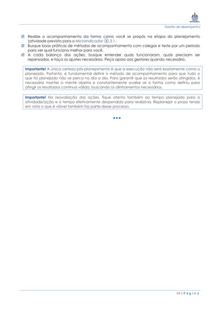 Gestão de desempenho
34 | P á g i n a
 Realize o acompanhamento da forma como você se propôs na etapa do planejamento
(atividade prevista para o Microindicador ④.3.1.
 Busque boas práticas de métodos de acompanhamento com colegas e teste por um período
para ver qual funciona melhor para você.
 A cada balanço das ações, busque entender quais funcionaram, quais precisam ser
repensadas, e faça os ajustes necessários. Peça apoio aos gestores quando necessário.
Importante! A única certeza pós-planejamento é que a execução não será exatamente como o
planejado. Portanto, é fundamental definir o método de acompanhamento para que tudo o
que foi planejado não se perca no dia a dia. Para garantir que os resultados serão atingidos, é
necessário manter a mente aberta e constantemente avaliar se a forma como definiu para
atingir os resultados continua válida, buscando os alinhamentos necessários.
Importante! Na reavaliação das ações, fique atento também ao tempo planejado para a
atividade/ação e o tempo efetivamente despendido para realizá-la. Replanejar o prazo tendo
em vista o que é viável também faz parte desse processo.
 