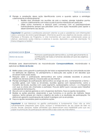 Gestão de desempenho
44 | P á g i n a
 Planeje a ampliação dessa ação identificando como e quando aplicar a estratégia
coletivamente e individualmente:
o Realize essa atividade nas reuniões de pais e mestres: planeje trabalhar pontos
comuns coletivamente com todos os pais e pontos individuais em particular.
o Utilize outros momentos e espaços para conversar com os pais/responsáveis
individualmente sempre que perceber como uma ação necessária para apoiar o
desenvolvimento dos alunos.
Importante! Os gestores e professores precisam orientar os pais e subsidiá-los com informações
sobre o processo de ensino-aprendizagem, informá-los quanto aos objetivos da escola, sobre as
Premissas e Princípios do Programa, e criar momentos em que essa colaboração possa se
efetivar, orientando ações internas e externas à escola. Aproveite o guia de orientação “O
Ensino Integral e a família”.
MICROINDICADOR ⑤.2.4
Diretor de escola
Promove a participação democrática, ouvindo genuinamente as
contribuições de todos e tomando decisões em prol dos objetivos
do Programa.
Atividade para desenvolvimento do macroindicador Corresponsabilidade, microindicador 4,
aplicável ao Diretor de Escola:
 Reflita sobre como garantir a participação de todos os representantes da comunidade escolar
na definição de objetivos, no planejamento e execução das ações e em decisões que
envolvam todos esses atores.
 Pesquise sobre a participação democrática em outras unidades escolares e procure
referências de boas práticas, inclusive pelo uso da internet.
 Planeje estratégias de participação democrática ao longo do ano, contemplando a forma –
reuniões gerais, com todos os envolvidos, reuniões apenas com representantes, como o
Conselho de Escola, reuniões com cada segmento, ações/projetos comuns – e a frequência
com que os atores são chamados a participar. Procure definir qual o escopo para trabalhar
cada grande tema/assunto.
 Discuta com os demais gestores e com o Supervisor de Ensino. Faça os ajustes necessários.
 Realize as ações previstas, observando o que funcionou e os pontos de melhoria. Nesse
balanço, tenha sempre em mente o objetivo da ação e os resultados de participação. Foi
efetiva em garantir a participação de todos? Investigue com os envolvidos.
 Faça os ajustes necessários para as próximas ações.
Importante! A sua liderança na gestão participativa é fundamental. Caso não se sinta
suficientemente preparado para ação, busque o fortalecimento de seu papel de líder na
escola. Estude, pesquise, realize atividades que desenvolvam essa habilidade para que seu
papel na promoção da participação democrática seja cada vez mais efetivo.
 