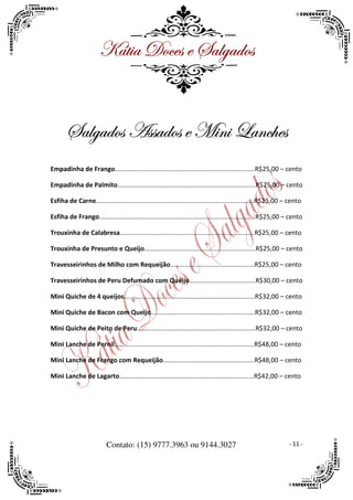 ^öà|t WÉvxá x ftÄztwÉá


       ftÄztwÉá TáátwÉá x `|Ç| _tÇv{xá
Empadinha de Frango..............................................................................R$25,00 – cento

Empadinha de Palmito.............................................................................R$25,00 – cento

Esfiha de Carne........................................................................................R$25,00 – cento

Esfiha de Frango.......................................................................................R$25,00 – cento

Trouxinha de Calabresa...........................................................................R$25,00 – cento

Trouxinha de Presunto e Queijo..............................................................R$25,00 – cento

Travesseirinhos de Milho com Requeijão...............................................R$25,00 – cento

Travesseirinhos de Peru Defumado com Queijo.....................................R$30,00 – cento

Mini Quiche de 4 queijos.........................................................................R$32,00 – cento

Mini Quiche de Bacon com Queijo..........................................................R$32,00 – cento

Mini Quiche de Peito de Peru..................................................................R$32,00 – cento

Mini Lanche de Pernil..............................................................................R$48,00 – cento

Mini Lanche de Frango com Requeijão...................................................R$48,00 – cento

Mini Lanche de Lagarto...........................................................................R$42,00 – cento




                          Contato: (15) 9777.3963 ou 9144.3027                                                  - 11 -
 
