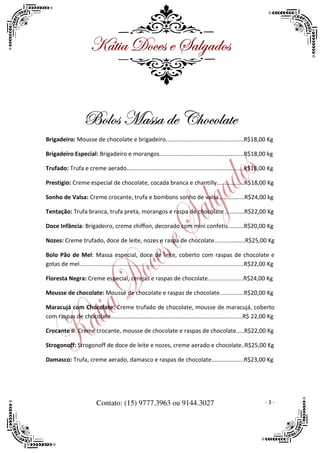 ^öà|t WÉvxá x ftÄztwÉá


                    UÉÄÉá `táát wx V{ÉvÉÄtàx
Brigadeiro: Mousse de chocolate e brigadeiro................................................R$18,00 Kg

Brigadeiro Especial: Brigadeiro e morangos....................................................R$18,00 kg

Trufado: Trufa e creme aerado........................................................................R$18,00 Kg

Prestigio: Creme especial de chocolate, cocada branca e chantilly.................R$18,00 Kg

Sonho de Valsa: Creme crocante, trufa e bombons sonho de valsa................R$24,00 kg

Tentação: Trufa branca, trufa preta, morangos e raspa de chocolate ............R$22,00 Kg

Doce Infância: Brigadeiro, creme chiffon, decorado com mini confetis..........R$20,00 Kg

Nozes: Creme trufado, doce de leite, nozes e raspa de chocolate...................R$25,00 Kg

Bolo Pão de Mel: Massa especial, doce de leite, coberto com raspas de chocolate e
gotas de mel.....................................................................................................R$22,00 Kg

Floresta Negra: Creme especial, cerejas e raspas de chocolate......................R$24,00 Kg

Mousse de chocolate: Mousse de chocolate e raspas de chocolate...............R$20,00 Kg

Maracujá com Chocolate: Creme trufado de chocolate, mousse de maracujá, coberto
com raspas de chocolate.................................................................................R$ 22,00 Kg

Crocante II: Creme crocante, mousse de chocolate e raspas de chocolate.....R$22,00 Kg

Strogonoff: Strogonoff de doce de leite e nozes, creme aerado e chocolate..R$25,00 Kg

Damasco: Trufa, creme aerado, damasco e raspas de chocolate....................R$23,00 Kg




                           Contato: (15) 9777.3963 ou 9144.3027                                                      -3-
 