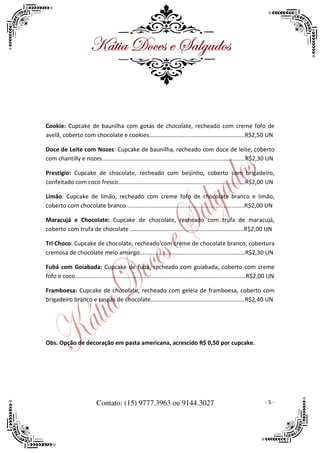 ^öà|t WÉvxá x ftÄztwÉá



Cookie: Cupcake de baunilha com gotas de chocolate, recheado com creme fofo de
avelã, coberto com chocolate e cookies...........................................................R$2,50 UN

Doce de Leite com Nozes: Cupcake de baunilha, recheado com doce de leite, coberto
com chantilly e nozes........................................................................................R$2,30 UN

Prestigio: Cupcake de chocolate, recheado com beijinho, coberto com brigadeiro,
confeitado com coco fresco..............................................................................R$2,00 UN

Limão: Cupcake de limão, recheado com creme fofo de chocolate branco e limão,
coberto com chocolate branco ........................................................................R$2,00 UN

Maracujá e Chocolate: Cupcake de chocolate, recheado com trufa de maracujá,
coberto com trufa de chocolate ......................................................................R$2,00 UN

Tri Choco: Cupcake de chocolate, recheado com creme de chocolate branco, cobertura
cremosa de chocolate meio amargo.................................................................R$2,30 UN

Fubá com Goiabada: Cupcake de fubá, recheado com goiabada, coberto com creme
fofo e coco.........................................................................................................R$2,00 UN

Framboesa: Cupcake de chocolate, recheado com geléia de framboesa, coberto com
brigadeiro branco e raspas de chocolate..........................................................R$2,40 UN




Obs. Opção de decoração em pasta americana, acrescido R$ 0,50 por cupcake.




                           Contato: (15) 9777.3963 ou 9144.3027                                                        -5-
 