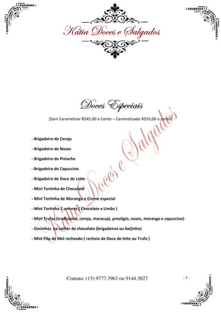 ^öà|t WÉvxá x ftÄztwÉá




                            WÉvxá XáÑxv|t|á
         (Sem Caramelizar R$45,00 o Cento – Caramelizado R$55,00 o cento)



- Brigadeiro de Cereja

- Brigadeiro de Nozes

- Brigadeiro de Pistache

- Brigadeiro de Capuccino

- Brigadeiro de Doce de Leite

- Mini Tortinha de Chocolate

- Mini Tortinha de Morango e Creme especial

- Mini Tortinha 2 amores ( Chocolate e Limão )

- Mini Trufas (tradicional, cereja, maracujá, prestigio, nozes, morango e capuccino)

- Docinhos na colher de chocolate (brigadeiros ou beijinho)

- Mini Pão de Mel recheado ( recheio de Doce de leite ou Trufa )




                   Contato: (15) 9777.3963 ou 9144.3027                            -7-
 