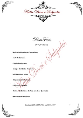 ^öà|t WÉvxá x ftÄztwÉá




                                 Y|ÇÉá
                           WÉvxá Y|ÇÉá
                               (R$80,00 o Cento)



- Ninhos de Macadames Caramelados


- Sushi de Damasco


- Conchinhas Surpresa


- Coração Romântico Decorado


- Brigadeiro com Rosas


- Brigadeiro com Damasco


- Trufas com Damasco


- Docinho de Castanha do Pará com Coco Queimado


- Merengue de Framboesa




                  Contato: (15) 9777.3963 ou 9144.3027   -8-
 