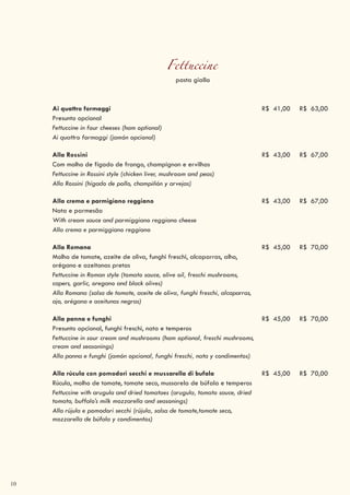 10
Fettuccine
pasta gialla
Ai quattro formaggi R$ 41,00 R$ 63,00
Presunto opcional
Fettuccine in four cheeses (ham optional)
Ai quattro formaggi (jamón opcional)
Alla Rossini R$ 43,00 R$ 67,00
Com molho de fígado de frango, champignon e ervilhas
Fettuccine in Rossini style (chicken liver, mushroom and peas)
Alla Rossini (hígado de pollo, champiñón y arvejas)
Alla crema e parmigiano reggiano R$ 43,00 R$ 67,00
Nata e parmesão
With cream sauce and parmiggiano reggiano cheese
Alla crema e parmiggiano reggiano
Alla Romana R$ 45,00 R$ 70,00
Molho de tomate, azeite de oliva, funghi freschi, alcaparras, alho,
orégano e azeitonas pretas
Fettuccine in Roman style (tomato sauce, olive oil, freschi mushrooms,
capers, garlic, oregano and black olives)
Alla Romana (salsa de tomate, aceite de oliva, funghi freschi, alcaparras,
ajo, orégano e aceitunas negras)
Alla panna e funghi R$ 45,00 R$ 70,00
Presunto opcional, funghi freschi, nata e temperos
Fettuccine in sour cream and mushrooms (ham optional, freschi mushrooms,
cream and seasonings)
Alla panna e funghi (jamón opcional, funghi freschi, nata y condimentos)
Alla rúcula con pomodori secchi e mussarella di bufala R$ 45,00 R$ 70,00
Rúcula, molho de tomate, tomate seco, mussarela de búfala e temperos
Fettuccine with arugula and dried tomatoes (arugula, tomato sauce, dried
tomato, buffalo’s milk mozzarella and seasonings)
Alla rújula e pomodori secchi (rújula, salsa de tomate,tomate seco,
mozzarella de búfala y condimentos)
 