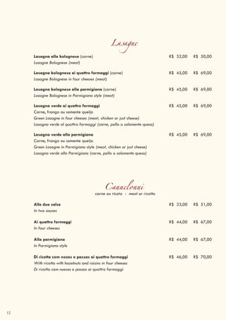 12
Lasagne
Lasagna alla bolognese (carne) R$ 32,00 R$ 50,00
Lasagne Bolognese (meat)
Lasagna bolognese ai quattro formaggi (carne) R$ 45,00 R$ 69,00
Lasagne Bolognese in four cheeses (meat)
Lasagna bolognese alla parmigiana (carne) R$ 45,00 R$ 69,00
Lasagne Bolognese in Parmigiana style (meat)
Lasagna verde ai quattro formaggi R$ 45,00 R$ 69,00
Carne, frango ou somente queijo
Green Lasagne in four cheeses (meat, chicken or just cheese)
Lasagna verde al quattro formaggi (carne, pollo o solamente queso)
Lasagna verde alla parmigiana R$ 45,00 R$ 69,00
Carne, frango ou somente queijo
Green Lasagne in Parmigiana style (meat, chicken or just cheese)
Lasagna verde alla Parmigiana (carne, pollo o solamente queso)
Cannelonnicarne ou ricota - meat or ricotta
Alle due salse R$ 33,00 R$ 51,00
In two sauces
Ai quattro formaggi R$ 44,00 R$ 67,00
In four cheeses
Alla parmigiana R$ 44,00 R$ 67,00
In Parmigiana style
Di ricotta com nozes e passas ai quattro formaggi R$ 46,00 R$ 70,00
With ricotta with hazelnuts and raisins in four cheeses
Di ricotta com nueces e passas ai quattro formaggi
 