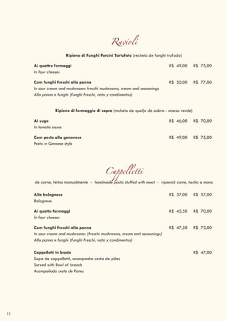 13
Ravioli
Ripieno di Funghi Porcini Tartufato (recheio de funghi trufado)
Ai quattro formaggi R$ 49,00 R$ 75,00
In four cheeses
Com funghi freschi alla panna R$ 50,00 R$ 77,00
In sour cream and mushrooms freschi mushrooms, cream and seasonings
Alla panna e funghi (funghi freschi, nata y condimentos)
Ripieno di formaggio di capra (recheio de queijo de cabra - massa verde)
Al sugo R$ 46,00 R$ 70,00
In tomato sauce
Com pesto alla genovese R$ 49,00 R$ 75,00
Pesto in Genoese style
Cappelletti
de carne, feitos manualmente - handmade pasta stuffed with meat - ripienidi carne, hecho a mano
Alla bolognese R$ 37,00 R$ 57,00
Bolognese
Ai quatto formaggi R$ 45,50 R$ 70,00
In four cheeses
Com funghi freschi alla panna R$ 47,50 R$ 73,00
In sour cream and mushrooms (freschi mushrooms, cream and seasonings)
Alla panna e funghi (funghi freschi, nata y condimentos)
Cappelletti in brodo R$ 47,00
Sopa de cappelletti, acompanha cesta de pães
Served with Bowl of breads
Acompañada cesta de Panes
 
