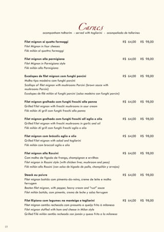 15
Carnesacompanham talharim - served with taglierini - acompañada de tallarines
Filet mignon ai quatto formaggi R$ 64,00 R$ 98,00
Filet Mignon in four cheeses
Filé miñón al quattro formaggi
Filet mignon alla parmigiana R$ 64,00 R$ 98,00
Filet Mignon in Parmigiana style
Filé miñón alla Parmigiana
Escalopes de filet mignon com funghi porcini R$ 64,00 R$ 98,00
Molho tipo madeira com funghi porcini
Scallops of filet mignon with mushrooms Porcini (brown sauce with
mushrooms Porcini)
Escalopes de filé miñón al funghi porcini (salsa madeira con funghi porcini)
Filet mignon grelhado com funghi freschi alla panna R$ 64,00 R$ 98,00
Grilled Filet mignon with freschi mushrooms in sour cream
Filé miñón Al grill com funghi freschi alla panna
Filet mignon grelhado com funghi freschi all`aglio e olio R$ 64,00 R$ 98,00
Grilled Filet mignon with freschi mushrooms in garlic and oil
Filé miñón Al grill com funghi freschi aglio e olio
Filet mignon com brócolis aglio e olio R$ 64,00 R$ 98,00
Grilled Filet mignon with salad and taglierini
Filé miñón com broccoli aglio e olio
Filet mignon alla Rossini R$ 64,00 R$ 98,00
Com molho de fígado de frango, champignon e ervilhas
Filet mignon in Rossini style (with chicken liver, mushroom and peas)
Filé miñón alla Rossini (con salsa de hígado de pollo, champiñón y arvejas)
Steack au poivre R$ 64,00 R$ 98,00
Filet mignon batido com pimenta-do-reino, creme de leite e molho
ferrugem
Beaten filet mignon, with pepper, heavy cream and “rust” sauce
Filet miñón batido, com pimenta, crema de leche y salsa ferrugem
Filet Ripieno com legumes na manteiga e tagliarini R$ 64,00 R$ 98,00
Filet mignon centão recheado com presunto e queijo frito à milanesa
Filet mignon stuffed with ham and cheese in Milan style
Grilled Filé miñón centão recheado con jamón y queso frito a la milanesa
 