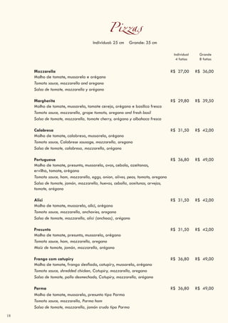 18
Pizzas
Individual: 25 cm Grande: 35 cm
Individual
4 fatias
Grande
8 fatias
Mozzarella
Molho de tomate, mussarela e orégano
R$ 27,00 R$ 36,00
Tomato sauce, mozzarella and oregano
Salsa de tomate, mozzarella y orégano
Margherita
Molho de tomate, mussarela, tomate cereja, orégano e basílico fresco
R$ 29,80 R$ 39,50
Tomato sauce, mozzarella, grape tomato, oregano and fresh basil
Salsa de tomate, mozzarella, tomate cherry, orégano y albahaca fresca
Calabresa
Molho de tomate, calabresa, mussarela, orégano
R$ 31,50 R$ 42,00
Tomato sauce, Calabrese sausage, mozzarella, oregano
Salsa de tomate, calabresa, mozzarella, orégano
Portuguesa
Molho de tomate, presunto, mussarela, ovos, cebola, azeitonas,
ervilha, tomate, orégano
R$ 36,80 R$ 49,00
Tomato sauce, ham, mozzarella, eggs, onion, olives, peas, tomato, oregano
Salsa de tomate, jamón, mozzarella, huevos, cebolla, aceitunas, arvejas,
tomate, orégano
Alici
Molho de tomate, mussarela, alici, orégano
R$ 31,50 R$ 42,00
Tomato sauce, mozzarella, anchovies, oregano
Salsa de tomate, mozzarella, alici (anchoas), orégano
Presunto
Molho de tomate, presunto, mussarela, orégano
R$ 31,50 R$ 42,00
Tomato sauce, ham, mozzarella, oregano
Maíz de tomate, jamón, mozzarella, orégano
Frango com catupiry
Molho de tomate, frango desfiado, catupiry, mussarela, orégano
R$ 36,80 R$ 49,00
Tomato sauce, shredded chicken, Catupiry, mozzarella, oregano
Salsa de tomate, pollo desmechado, Catupiry, mozzarella, orégano
Parma R$ 36,80 R$ 49,00
Molho de tomate, mussarela, presunto tipo Parma
Tomato sauce, mozzarella, Parma ham
Salsa de tomate, mozzarella, jamón crudo tipo Parma
 