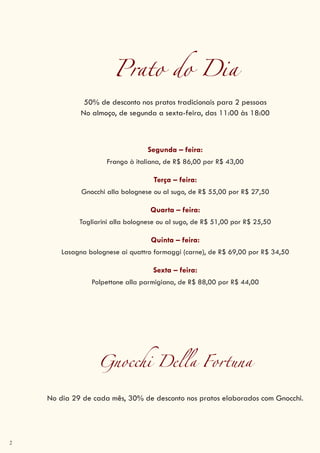 2
Prato do Dia
50% de desconto nos pratos tradicionais para 2 pessoas
No almoço, de segunda a sexta-feira, das 11:00 às 18:00
Segunda – feira:
Frango à italiana, de R$ 86,00 por R$ 43,00
Terça – feira:
Gnocchi alla bolognese ou al sugo, de R$ 55,00 por R$ 27,50
Quarta – feira:
Tagliarini alla bolognese ou al sugo, de R$ 51,00 por R$ 25,50
Quinta – feira:
Lasagna bolognese ai quattro formaggi (carne), de R$ 69,00 por R$ 34,50
Sexta – feira:
Polpettone alla parmigiana, de R$ 88,00 por R$ 44,00
Gnocchi Della Fortuna
No dia 29 de cada mês, 30% de desconto nos pratos elaborados com Gnocchi.
 