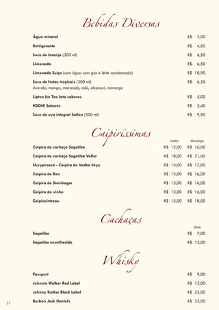 21
Bebidas Diversas
Água mineral R$ 3,00
Refrigerante R$ 4,50
Suco de laranja (300 ml) R$ 6,50
Limonada R$ 6,50
Limonada Suiça (com água com gás e leite condensado) R$ 10,90
Suco de frutas tropicais (300 ml) R$ 6,50
Acerola, manga, maracujá, cajú, abacaxi, morango
Lipton Ice Tea lata sabores R$ 5,00
H2OH! Sabores R$ 5,40
Suco de uva integral Salton (500 ml) R$ 9,90
Caipiríssimas Limão Morango
Caipira de cachaça Sagatiba R$ 12,00 R$ 16,00
Caipira de cachaça Sagatiba Velha R$ 18,00 R$ 21,00
Skyypirosca - Caipira de Vodka Skyy R$ 14,00 R$ 17,00
Caipira de Ron R$ 13,00 R$ 16,00
Caipira de Steinhager R$ 13,00 R$ 16,00
Caipira de vinho R$ 13,00 R$ 16,00
Caipicointreau R$ 15,00 R$ 18,00
Cachaças Dose
Sagatiba R$ 7,00
Sagatiba envelhecida (dose) R$ 12,00
Sagatiba envelhecida R$ 13,00
Whisky
Passport R$ 9,00
Johnnie Walker Red Label R$ 15,00
Johnny Kalker Black Label R$ 23,00
Burbon Jack Daniels R$ 23,00
 