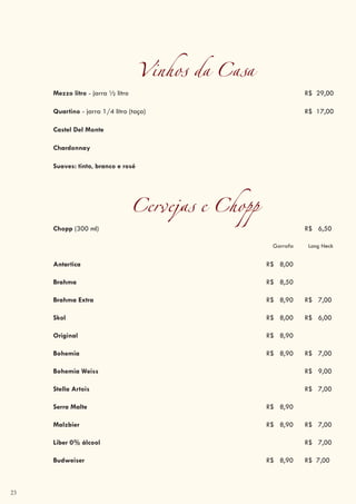 23
Vinhos da Casa
Mezzo litro - jarra ½ litro R$ 29,00
Quartino - jarra 1/4 litro (taça) R$ 17,00
Castel Del Monte
Chardonnay
Suaves: tinto, branco e rosé
Cervejas e Chopp
Chopp (300 ml) R$ 6,50
Garrafa Long Neck
Antartica R$ 8,00
Brahma R$ 8,50
Brahma Extra R$ 8,90 R$ 7,00
Skol R$ 8,00 R$ 6,00
Original R$ 8,90
Bohemia R$ 8,90 R$ 7,00
Bohemia Weiss R$ 9,00
Stella Artois R$ 7,00
Serra Malte R$ 8,90
Malzbier R$ 8,90 R$ 7,00
Liber 0% álcool R$ 7,00
Budweiser R$ 8,90 R$ 7,00
 