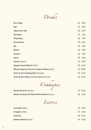 25
Drinks
Skyy Vodka R$ 8,00
Rum R$ 8,00
Jagermeister Imp. R$ 14,50
Steinhager R$ 7,00
Undernberg R$ 7,00
Fernet Branca R$ 12,00
Gin R$ 9,00
Martini R$ 8,00
Campari R$ 9,00
Aperol R$ 8,00
Tequila (México) R$ 13,00
Grappa Carpenè Malvoti (Itália) R$ 16,50
Marsala Superiore Oro 5 anni Vigna La Miccia (Itália) R$ 39,00
Vinho do Porto Heritage Ruby (Portugal) R$ 15,50
Vinho do Porto Ótima 10 Anos Tawny (Portugal) R$ 35,00
Conhaques
Brandy Osborne (Espanha) R$ 15,00
Brandy Armanhac V.F. Marie Duffau Delorde (França) R$ 15,00
Licores
Limoncello (Itália) R$ 13,00
Frangélico (Itália) R$ 15,00
Cointreau R$ 10,50
Sambuca Molinari (Itália) R$ 16,00
 
